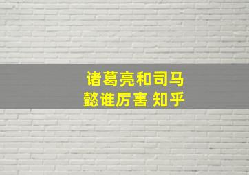 诸葛亮和司马懿谁厉害 知乎